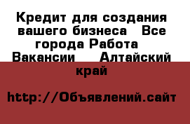 Кредит для создания вашего бизнеса - Все города Работа » Вакансии   . Алтайский край